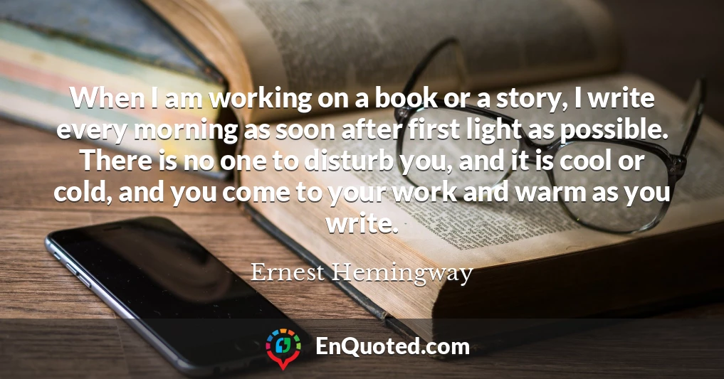 When I am working on a book or a story, I write every morning as soon after first light as possible. There is no one to disturb you, and it is cool or cold, and you come to your work and warm as you write.