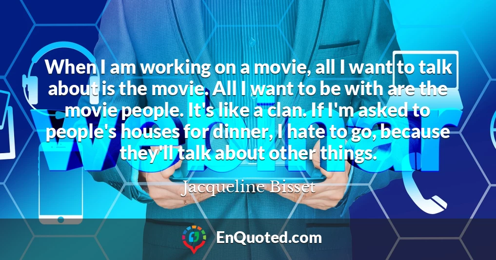 When I am working on a movie, all I want to talk about is the movie. All I want to be with are the movie people. It's like a clan. If I'm asked to people's houses for dinner, I hate to go, because they'll talk about other things.