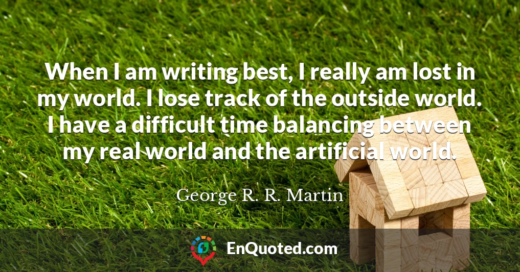 When I am writing best, I really am lost in my world. I lose track of the outside world. I have a difficult time balancing between my real world and the artificial world.