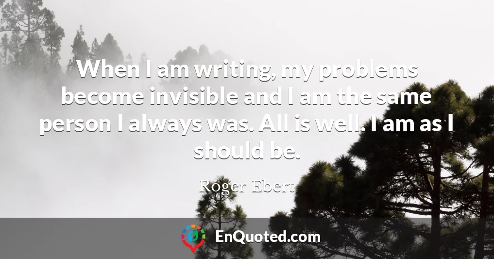 When I am writing, my problems become invisible and I am the same person I always was. All is well. I am as I should be.