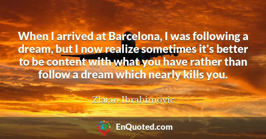When I arrived at Barcelona, I was following a dream, but I now realize sometimes it's better to be content with what you have rather than follow a dream which nearly kills you.