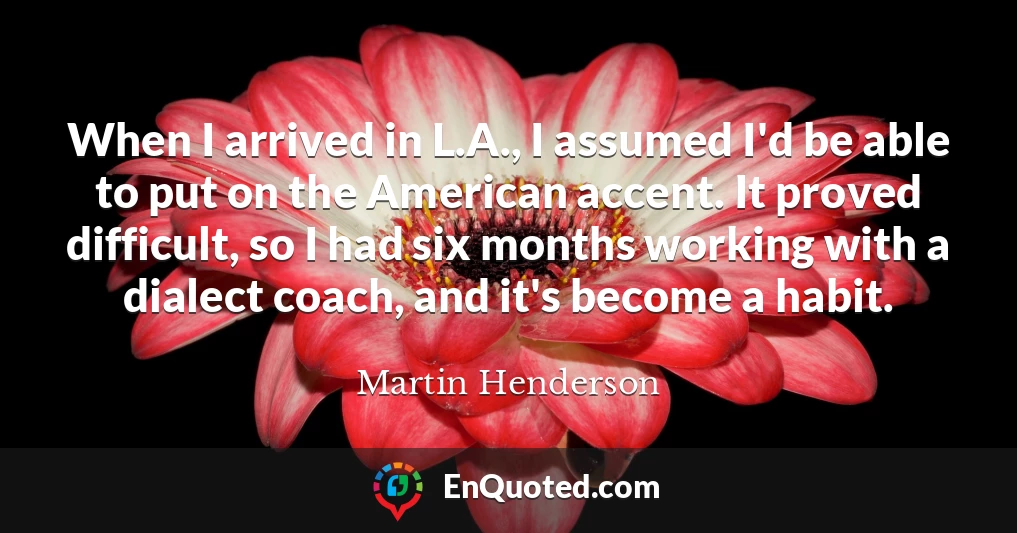 When I arrived in L.A., I assumed I'd be able to put on the American accent. It proved difficult, so I had six months working with a dialect coach, and it's become a habit.