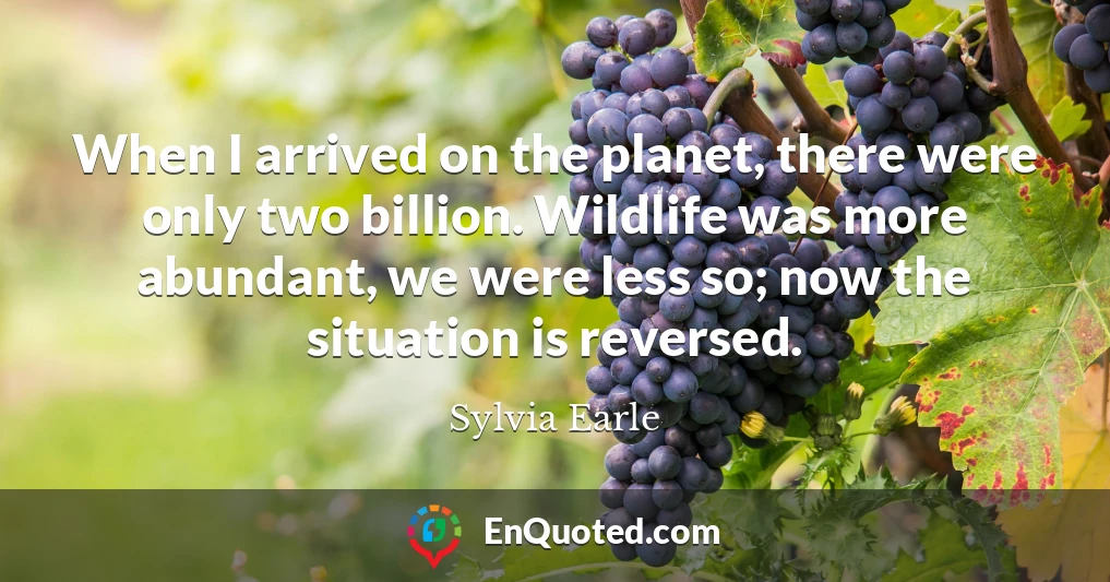 When I arrived on the planet, there were only two billion. Wildlife was more abundant, we were less so; now the situation is reversed.