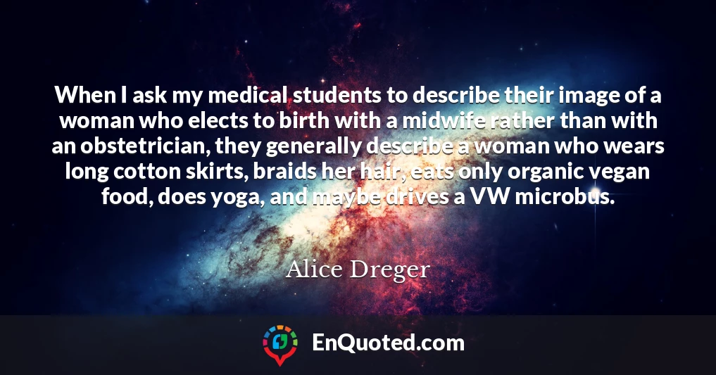 When I ask my medical students to describe their image of a woman who elects to birth with a midwife rather than with an obstetrician, they generally describe a woman who wears long cotton skirts, braids her hair, eats only organic vegan food, does yoga, and maybe drives a VW microbus.