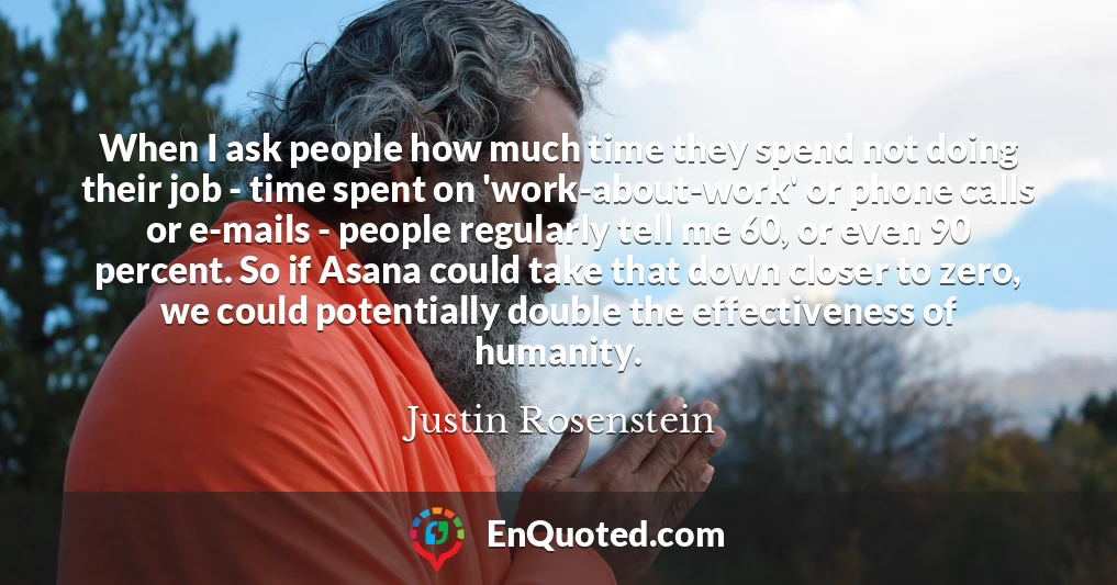 When I ask people how much time they spend not doing their job - time spent on 'work-about-work' or phone calls or e-mails - people regularly tell me 60, or even 90 percent. So if Asana could take that down closer to zero, we could potentially double the effectiveness of humanity.