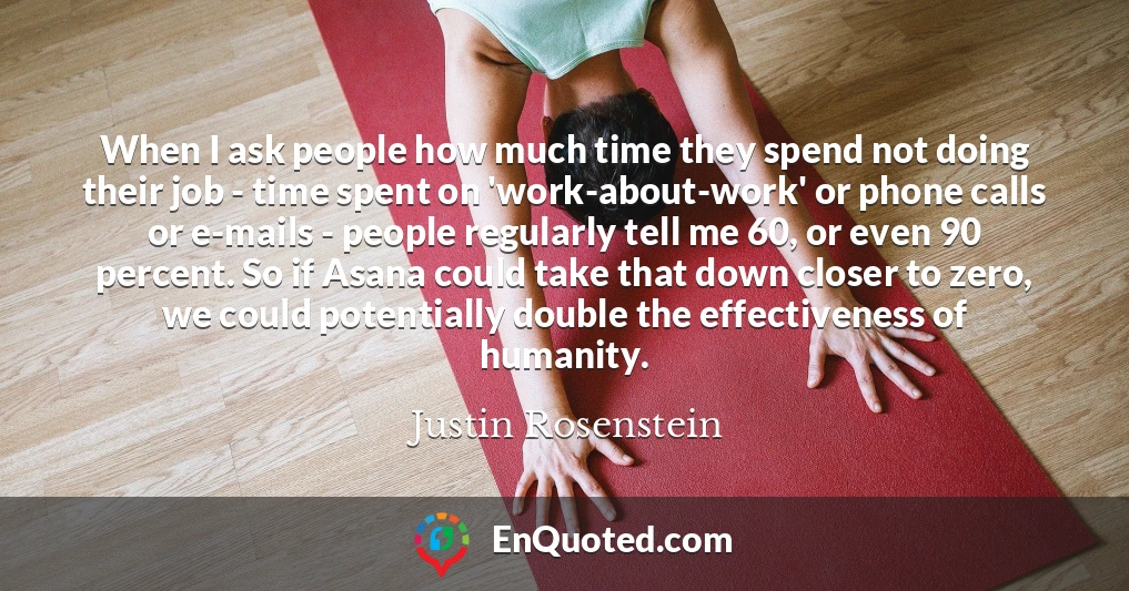 When I ask people how much time they spend not doing their job - time spent on 'work-about-work' or phone calls or e-mails - people regularly tell me 60, or even 90 percent. So if Asana could take that down closer to zero, we could potentially double the effectiveness of humanity.