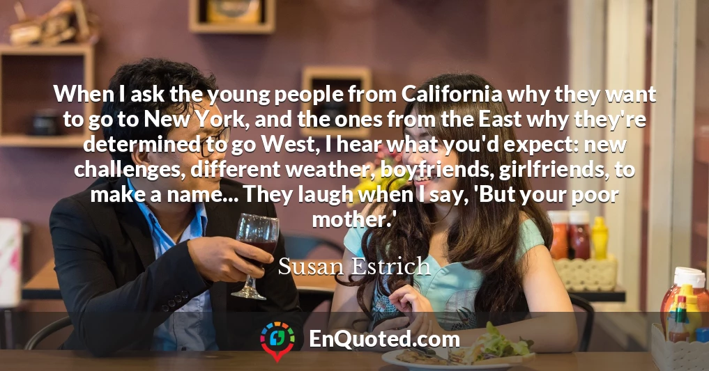 When I ask the young people from California why they want to go to New York, and the ones from the East why they're determined to go West, I hear what you'd expect: new challenges, different weather, boyfriends, girlfriends, to make a name... They laugh when I say, 'But your poor mother.'