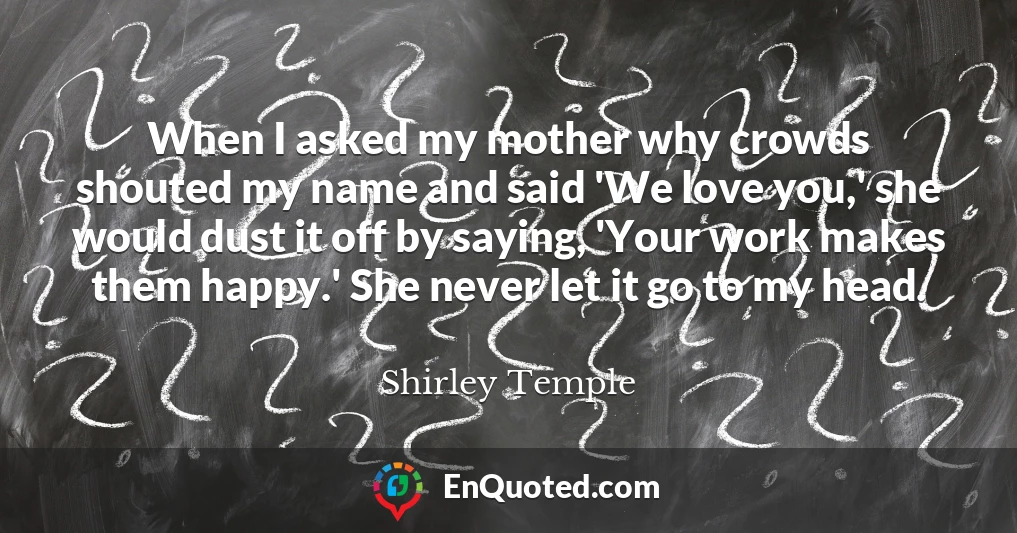 When I asked my mother why crowds shouted my name and said 'We love you,' she would dust it off by saying, 'Your work makes them happy.' She never let it go to my head.