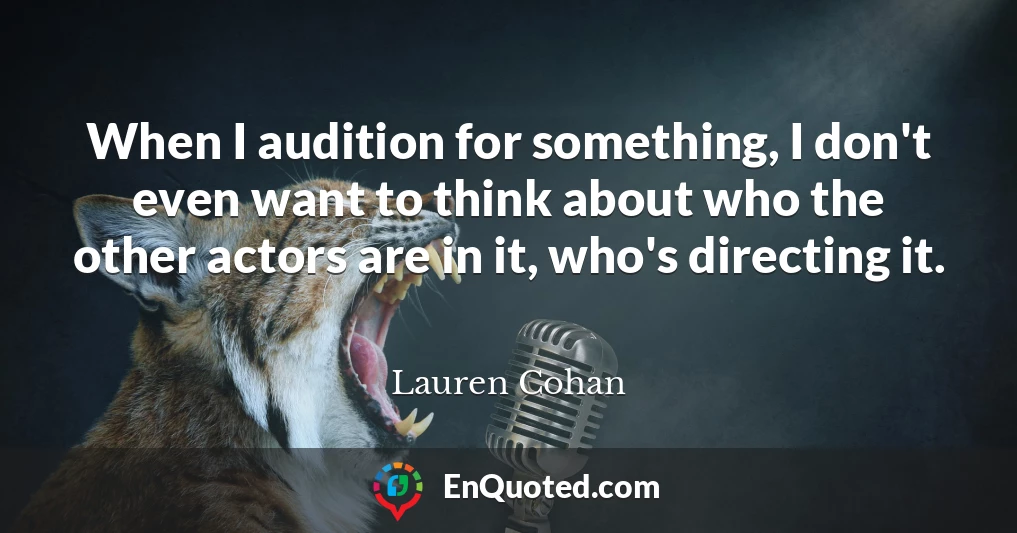 When I audition for something, I don't even want to think about who the other actors are in it, who's directing it.