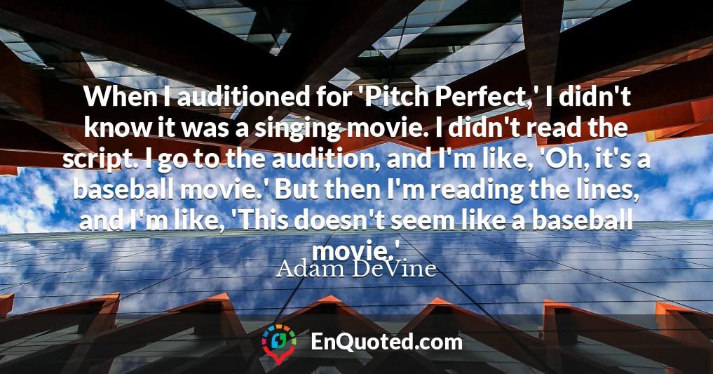When I auditioned for 'Pitch Perfect,' I didn't know it was a singing movie. I didn't read the script. I go to the audition, and I'm like, 'Oh, it's a baseball movie.' But then I'm reading the lines, and I'm like, 'This doesn't seem like a baseball movie.'