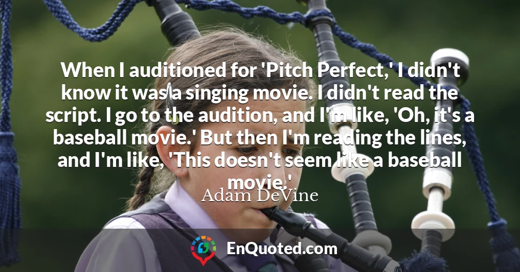 When I auditioned for 'Pitch Perfect,' I didn't know it was a singing movie. I didn't read the script. I go to the audition, and I'm like, 'Oh, it's a baseball movie.' But then I'm reading the lines, and I'm like, 'This doesn't seem like a baseball movie.'