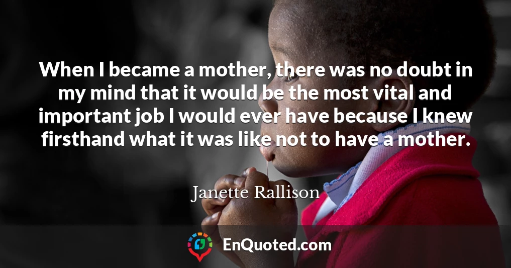 When I became a mother, there was no doubt in my mind that it would be the most vital and important job I would ever have because I knew firsthand what it was like not to have a mother.