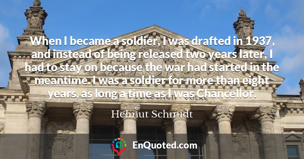 When I became a soldier, I was drafted in 1937, and instead of being released two years later, I had to stay on because the war had started in the meantime. I was a soldier for more than eight years, as long a time as I was Chancellor.