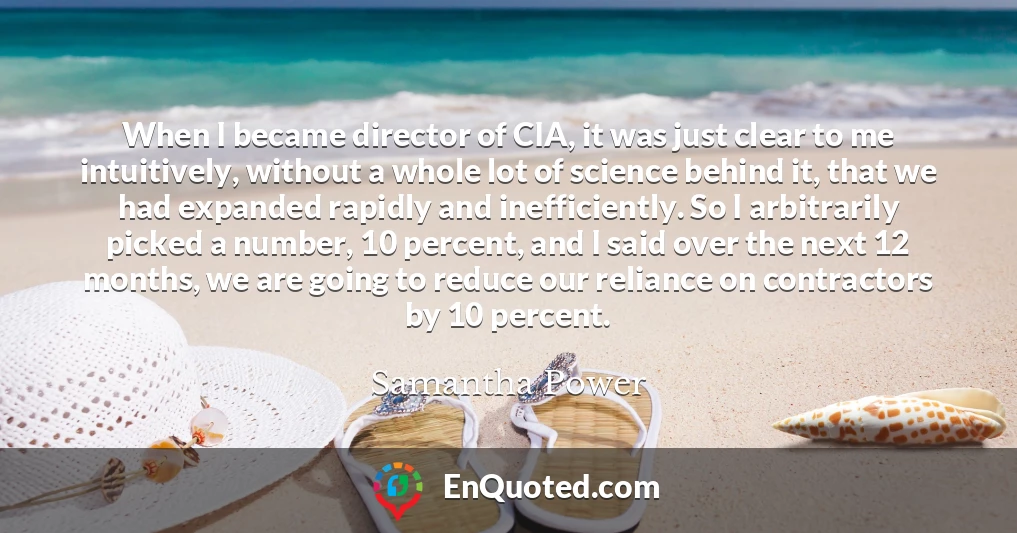 When I became director of CIA, it was just clear to me intuitively, without a whole lot of science behind it, that we had expanded rapidly and inefficiently. So I arbitrarily picked a number, 10 percent, and I said over the next 12 months, we are going to reduce our reliance on contractors by 10 percent.