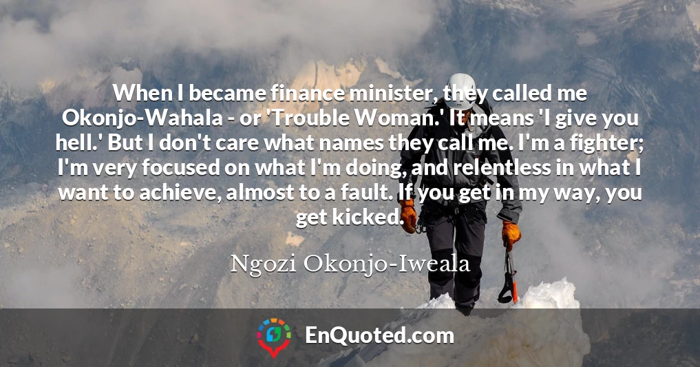 When I became finance minister, they called me Okonjo-Wahala - or 'Trouble Woman.' It means 'I give you hell.' But I don't care what names they call me. I'm a fighter; I'm very focused on what I'm doing, and relentless in what I want to achieve, almost to a fault. If you get in my way, you get kicked.