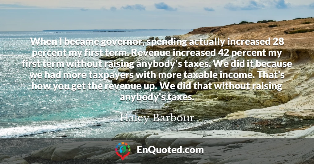 When I became governor, spending actually increased 28 percent my first term. Revenue increased 42 percent my first term without raising anybody's taxes. We did it because we had more taxpayers with more taxable income. That's how you get the revenue up. We did that without raising anybody's taxes.