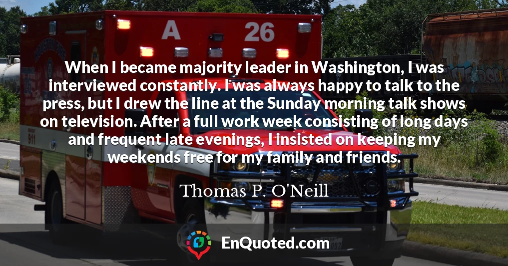 When I became majority leader in Washington, I was interviewed constantly. I was always happy to talk to the press, but I drew the line at the Sunday morning talk shows on television. After a full work week consisting of long days and frequent late evenings, I insisted on keeping my weekends free for my family and friends.