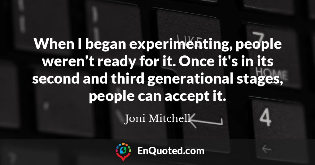 When I began experimenting, people weren't ready for it. Once it's in its second and third generational stages, people can accept it.