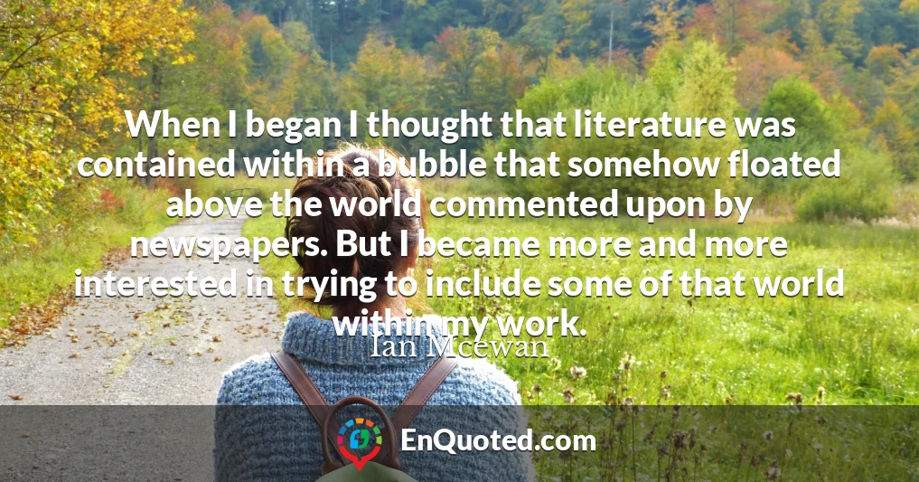 When I began I thought that literature was contained within a bubble that somehow floated above the world commented upon by newspapers. But I became more and more interested in trying to include some of that world within my work.