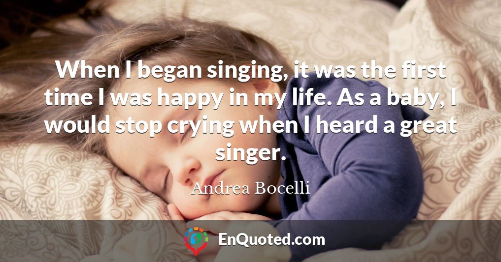 When I began singing, it was the first time I was happy in my life. As a baby, I would stop crying when I heard a great singer.