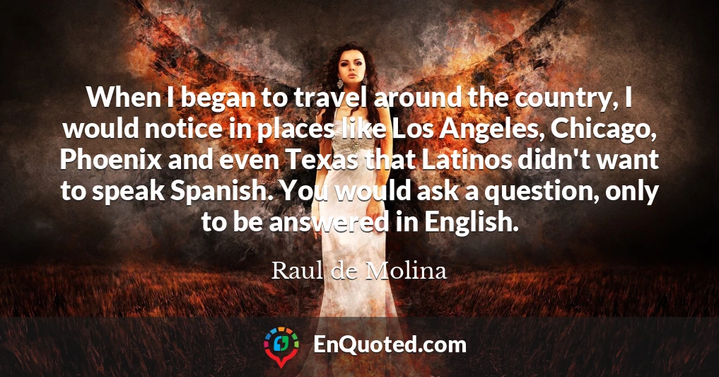 When I began to travel around the country, I would notice in places like Los Angeles, Chicago, Phoenix and even Texas that Latinos didn't want to speak Spanish. You would ask a question, only to be answered in English.