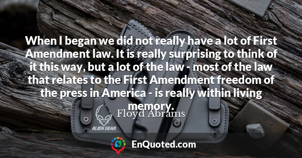 When I began we did not really have a lot of First Amendment law. It is really surprising to think of it this way, but a lot of the law - most of the law that relates to the First Amendment freedom of the press in America - is really within living memory.