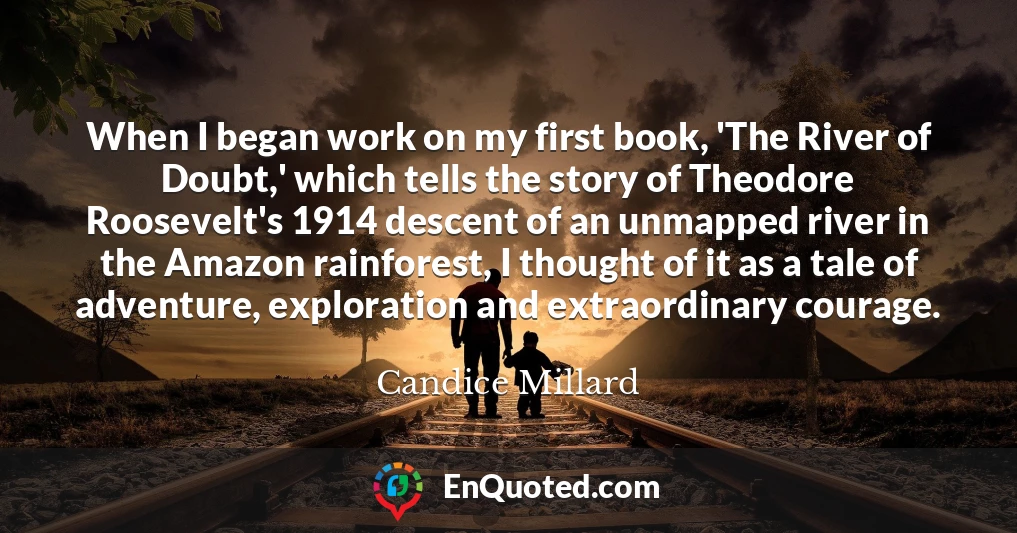 When I began work on my first book, 'The River of Doubt,' which tells the story of Theodore Roosevelt's 1914 descent of an unmapped river in the Amazon rainforest, I thought of it as a tale of adventure, exploration and extraordinary courage.