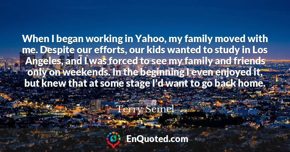 When I began working in Yahoo, my family moved with me. Despite our efforts, our kids wanted to study in Los Angeles, and I was forced to see my family and friends only on weekends. In the beginning I even enjoyed it, but knew that at some stage I'd want to go back home.