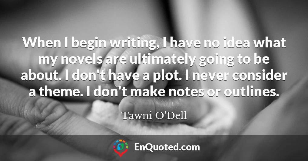 When I begin writing, I have no idea what my novels are ultimately going to be about. I don't have a plot. I never consider a theme. I don't make notes or outlines.