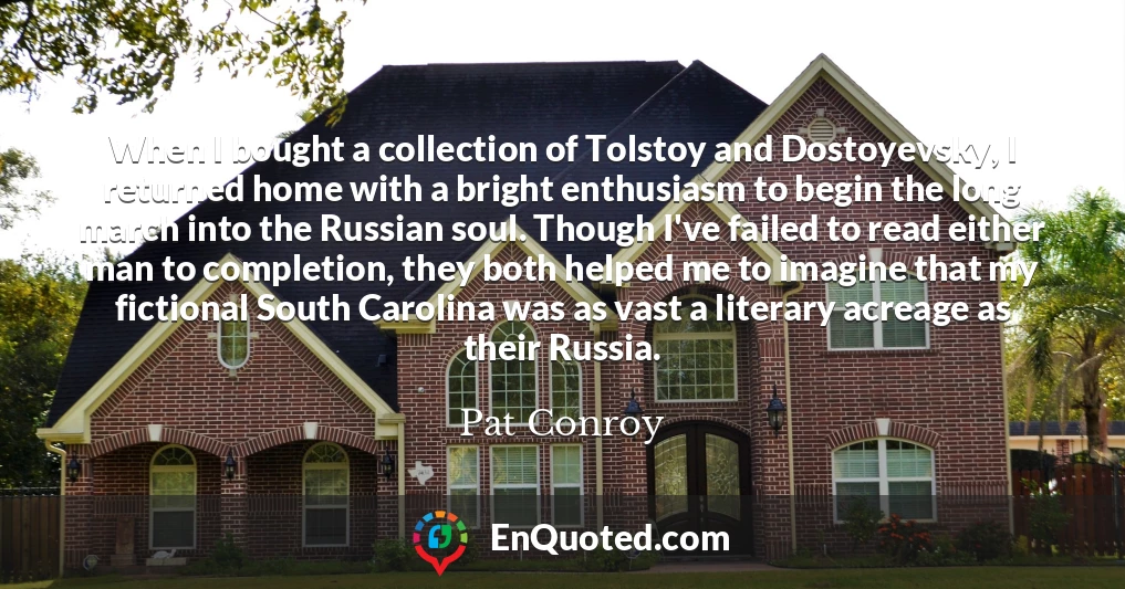 When I bought a collection of Tolstoy and Dostoyevsky, I returned home with a bright enthusiasm to begin the long march into the Russian soul. Though I've failed to read either man to completion, they both helped me to imagine that my fictional South Carolina was as vast a literary acreage as their Russia.