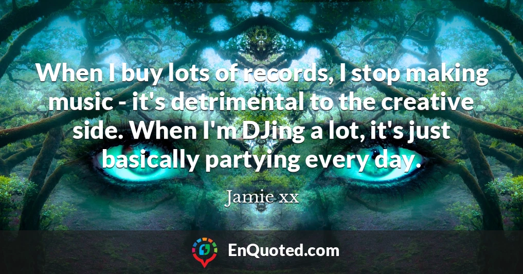 When I buy lots of records, I stop making music - it's detrimental to the creative side. When I'm DJing a lot, it's just basically partying every day.