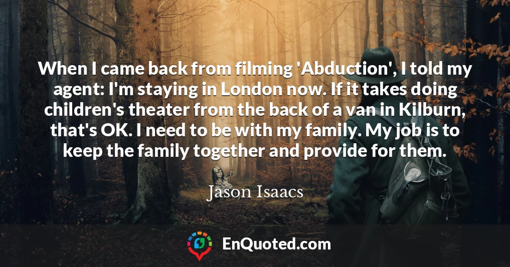 When I came back from filming 'Abduction', I told my agent: I'm staying in London now. If it takes doing children's theater from the back of a van in Kilburn, that's OK. I need to be with my family. My job is to keep the family together and provide for them.