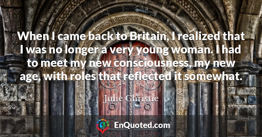 When I came back to Britain, I realized that I was no longer a very young woman. I had to meet my new consciousness, my new age, with roles that reflected it somewhat.