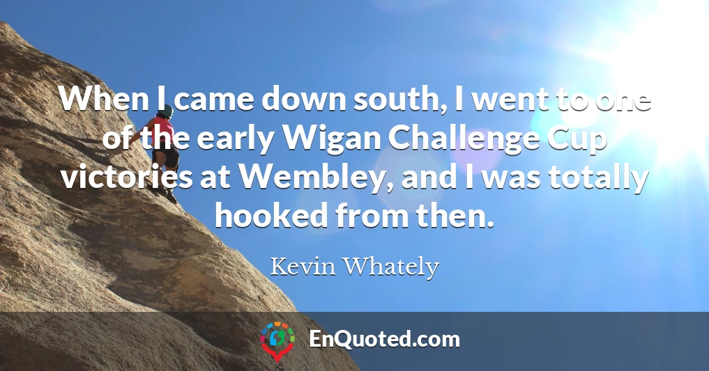 When I came down south, I went to one of the early Wigan Challenge Cup victories at Wembley, and I was totally hooked from then.