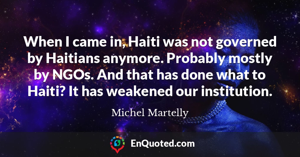 When I came in, Haiti was not governed by Haitians anymore. Probably mostly by NGOs. And that has done what to Haiti? It has weakened our institution.