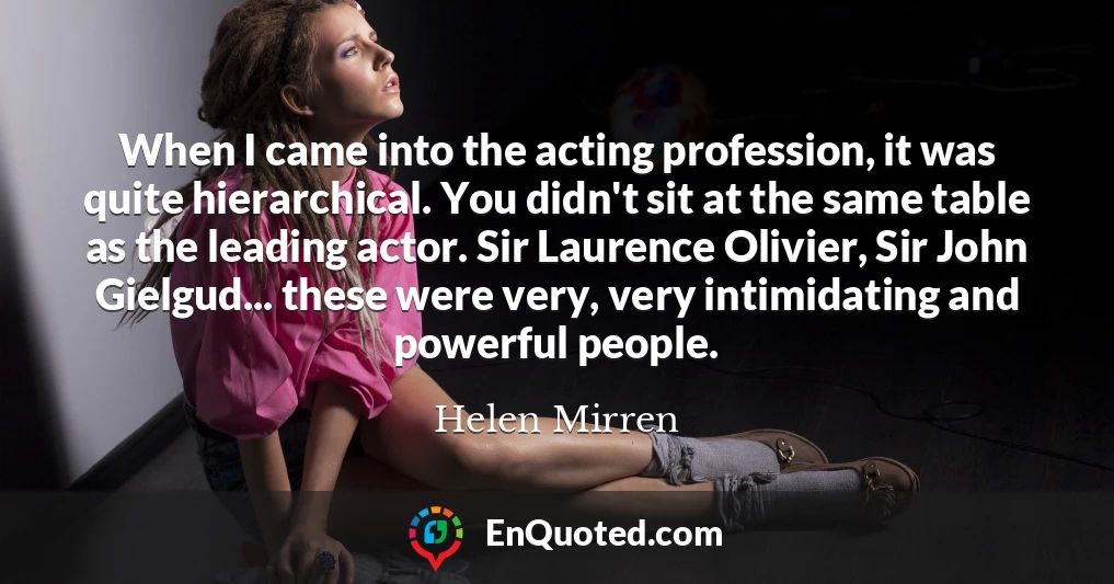 When I came into the acting profession, it was quite hierarchical. You didn't sit at the same table as the leading actor. Sir Laurence Olivier, Sir John Gielgud... these were very, very intimidating and powerful people.