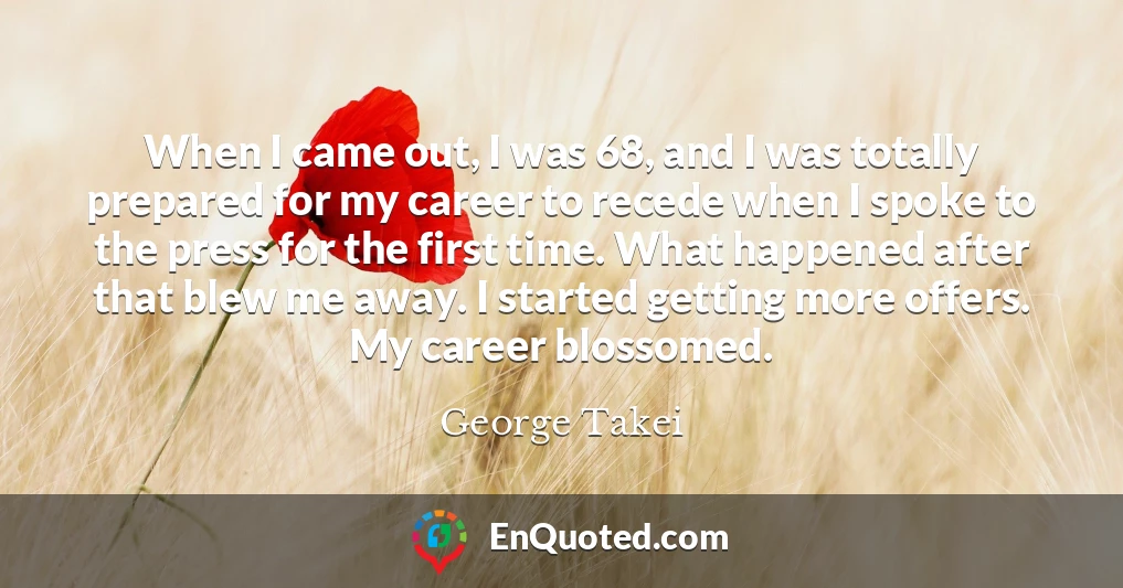 When I came out, I was 68, and I was totally prepared for my career to recede when I spoke to the press for the first time. What happened after that blew me away. I started getting more offers. My career blossomed.