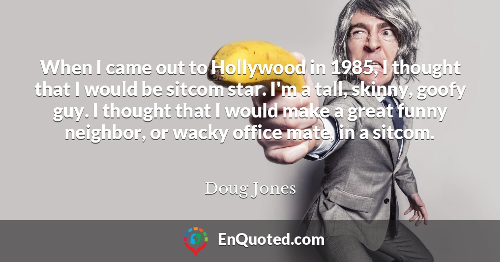 When I came out to Hollywood in 1985, I thought that I would be sitcom star. I'm a tall, skinny, goofy guy. I thought that I would make a great funny neighbor, or wacky office mate, in a sitcom.