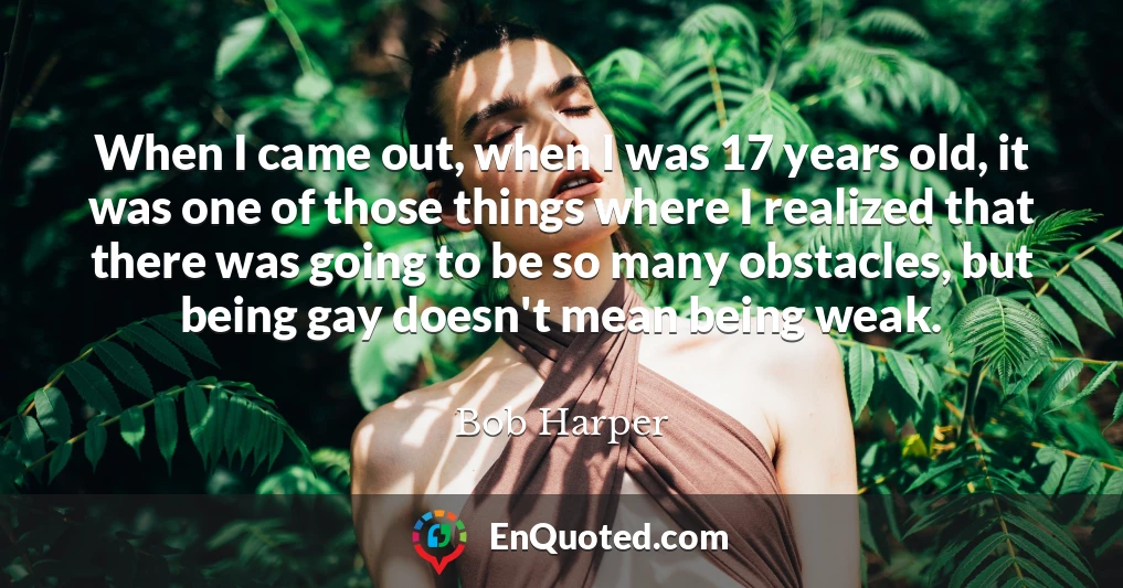 When I came out, when I was 17 years old, it was one of those things where I realized that there was going to be so many obstacles, but being gay doesn't mean being weak.