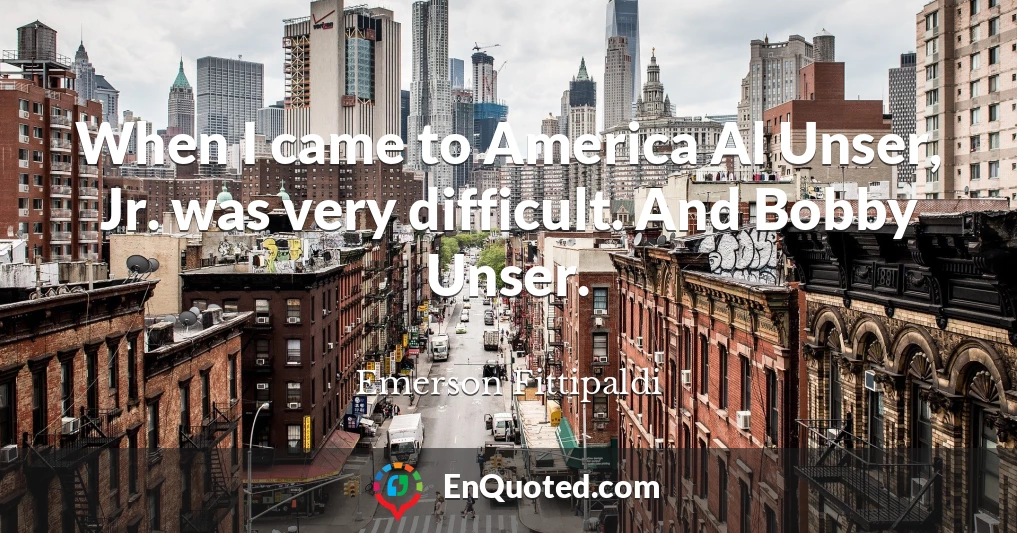 When I came to America Al Unser, Jr. was very difficult. And Bobby Unser.