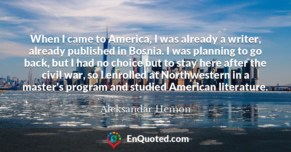 When I came to America, I was already a writer, already published in Bosnia. I was planning to go back, but I had no choice but to stay here after the civil war, so I enrolled at Northwestern in a master's program and studied American literature.