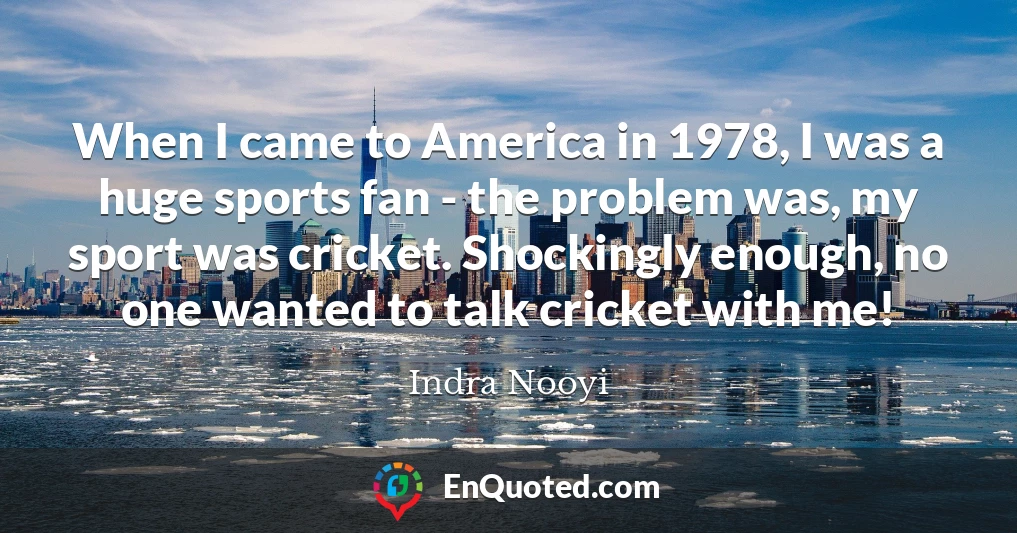 When I came to America in 1978, I was a huge sports fan - the problem was, my sport was cricket. Shockingly enough, no one wanted to talk cricket with me!
