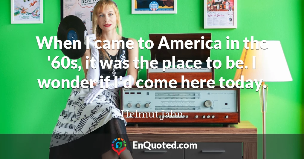 When I came to America in the '60s, it was the place to be. I wonder if I'd come here today.