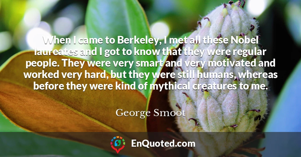 When I came to Berkeley, I met all these Nobel laureates and I got to know that they were regular people. They were very smart and very motivated and worked very hard, but they were still humans, whereas before they were kind of mythical creatures to me.