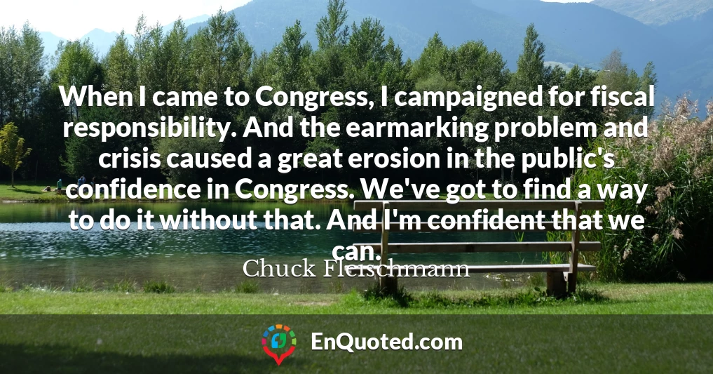 When I came to Congress, I campaigned for fiscal responsibility. And the earmarking problem and crisis caused a great erosion in the public's confidence in Congress. We've got to find a way to do it without that. And I'm confident that we can.
