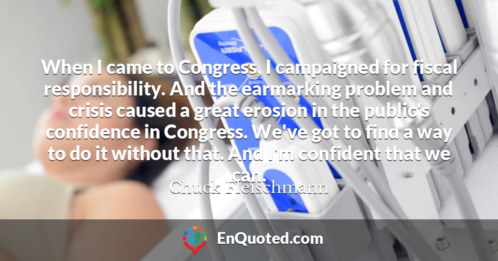 When I came to Congress, I campaigned for fiscal responsibility. And the earmarking problem and crisis caused a great erosion in the public's confidence in Congress. We've got to find a way to do it without that. And I'm confident that we can.