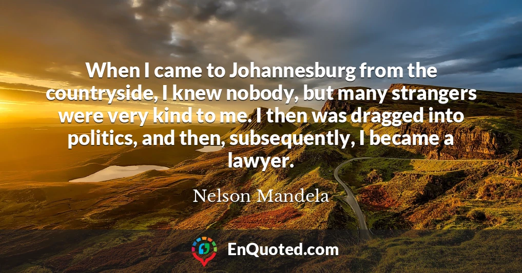 When I came to Johannesburg from the countryside, I knew nobody, but many strangers were very kind to me. I then was dragged into politics, and then, subsequently, I became a lawyer.