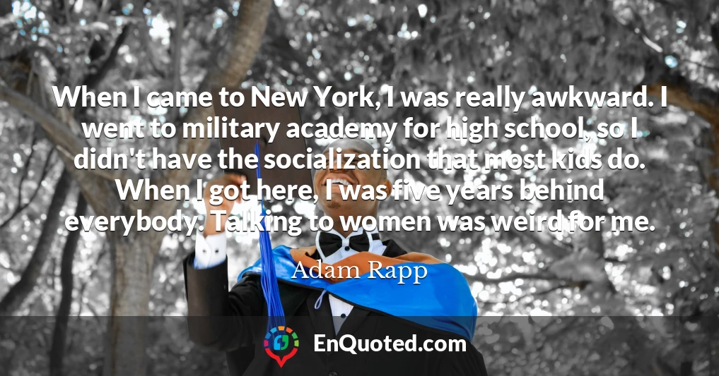 When I came to New York, I was really awkward. I went to military academy for high school, so I didn't have the socialization that most kids do. When I got here, I was five years behind everybody. Talking to women was weird for me.