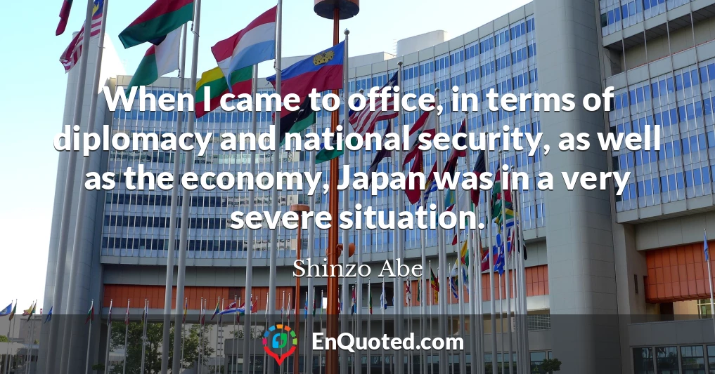 When I came to office, in terms of diplomacy and national security, as well as the economy, Japan was in a very severe situation.
