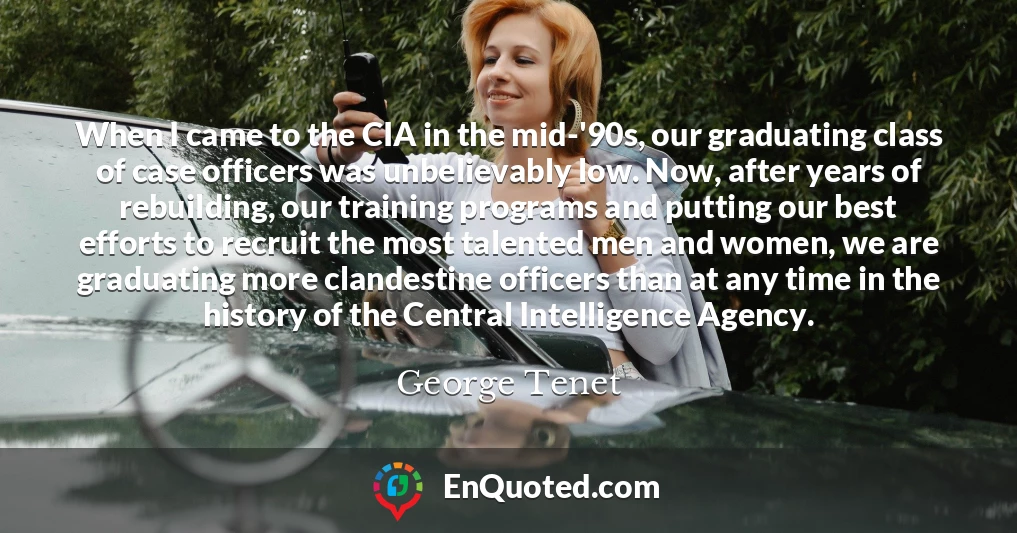 When I came to the CIA in the mid-'90s, our graduating class of case officers was unbelievably low. Now, after years of rebuilding, our training programs and putting our best efforts to recruit the most talented men and women, we are graduating more clandestine officers than at any time in the history of the Central Intelligence Agency.